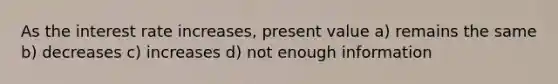 As the interest rate increases, present value a) remains the same b) decreases c) increases d) not enough information