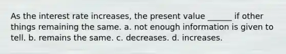 As the interest rate increases, the present value ______ if other things remaining the same. a. not enough information is given to tell. b. remains the same. c. decreases. d. increases.