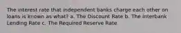 The interest rate that independent banks charge each other on loans is known as what? a. The Discount Rate b. The Interbank Lending Rate c. The Required Reserve Rate