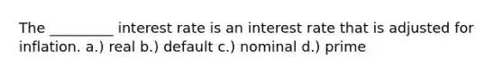 The _________ interest rate is an interest rate that is adjusted for inflation. a.) real b.) default c.) nominal d.) prime