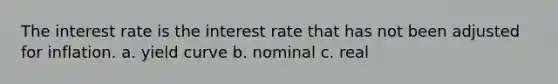 The interest rate is the interest rate that has not been adjusted for inflation. a. yield curve b. nominal c. real