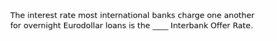 The interest rate most international banks charge one another for overnight Eurodollar loans is the ____ Interbank Offer Rate.