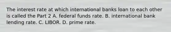 The interest rate at which international banks loan to each other is called the Part 2 A. federal funds rate. B. international bank lending rate. C. LIBOR. D. prime rate.