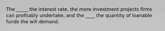 The _____ the interest rate, the more investment projects firms can profitably undertake, and the ____ the quantity of loanable funds the will demand.