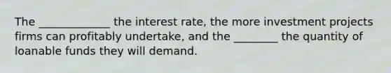 The _____________ the interest rate, the more investment projects firms can profitably undertake, and the ________ the quantity of loanable funds they will demand.