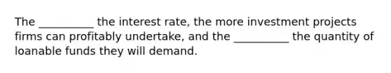 The __________ the interest rate, the more investment projects firms can profitably undertake, and the __________ the quantity of loanable funds they will demand.