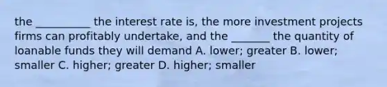 the __________ the interest rate is, the more investment projects firms can profitably undertake, and the _______ the quantity of loanable funds they will demand A. lower; greater B. lower; smaller C. higher; greater D. higher; smaller