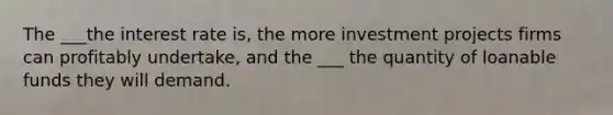 The ___the interest rate is, the more investment projects firms can profitably undertake, and the ___ the quantity of loanable funds they will demand.