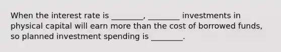 When the interest rate is ________, ________ investments in physical capital will earn more than the cost of borrowed funds, so planned investment spending is ________.