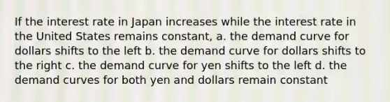 If the interest rate in Japan increases while the interest rate in the United States remains constant,​ a. ​the demand curve for dollars shifts to the left b. ​the demand curve for dollars shifts to the right c. ​the demand curve for yen shifts to the left d. ​the demand curves for both yen and dollars remain constant