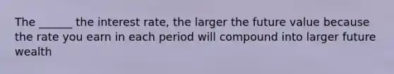 The ______ the interest rate, the larger the future value because the rate you earn in each period will compound into larger future wealth