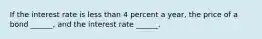 If the interest rate is less than 4 percent a​ year, the price of a bond​ ______, and the interest rate​ ______.