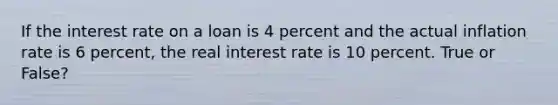 If the interest rate on a loan is 4 percent and the actual inflation rate is 6​ percent, the real interest rate is 10 percent. True or False?