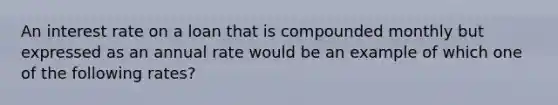 An interest rate on a loan that is compounded monthly but expressed as an annual rate would be an example of which one of the following rates?