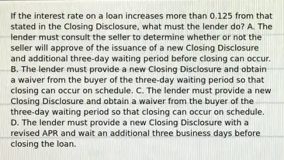 If the interest rate on a loan increases more than 0.125 from that stated in the Closing Disclosure, what must the lender do? A. The lender must consult the seller to determine whether or not the seller will approve of the issuance of a new Closing Disclosure and additional three-day waiting period before closing can occur. B. The lender must provide a new Closing Disclosure and obtain a waiver from the buyer of the three-day waiting period so that closing can occur on schedule. C. The lender must provide a new Closing Disclosure and obtain a waiver from the buyer of the three-day waiting period so that closing can occur on schedule. D. The lender must provide a new Closing Disclosure with a revised APR and wait an additional three business days before closing the loan.