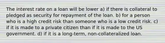 The interest rate on a loan will be lower a) if there is collateral to pledged as security for repayment of the loan. b) for a person who is a high credit risk than someone who is a low credit risk. c) if it is made to a private citizen than if it is made to the US government. d) if it is a long-term, non-collateralized loan.