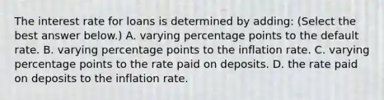 The interest rate for loans is determined by​ adding: ​(Select the best answer​ below.) A. varying percentage points to the default rate. B. varying percentage points to the inflation rate. C. varying percentage points to the rate paid on deposits. D. the rate paid on deposits to the inflation rate.