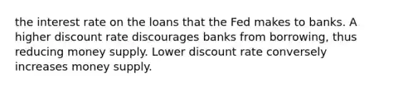 the interest rate on the loans that the Fed makes to banks. A higher discount rate discourages banks from borrowing, thus reducing money supply. Lower discount rate conversely increases money supply.