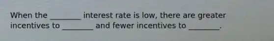 When the ________ interest rate is low, there are greater incentives to ________ and fewer incentives to ________.