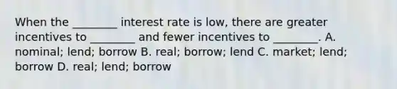 When the​ ________ interest rate is​ low, there are greater incentives to​ ________ and fewer incentives to​ ________. A. ​nominal; lend; borrow B. ​real; borrow; lend C. ​market; lend; borrow D. ​real; lend; borrow