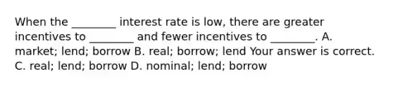 When the​ ________ interest rate is​ low, there are greater incentives to​ ________ and fewer incentives to​ ________. A. ​market; lend; borrow B. ​real; borrow; lend Your answer is correct. C. ​real; lend; borrow D. ​nominal; lend; borrow