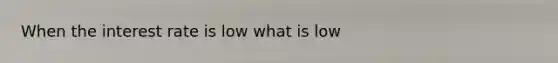 When the interest rate is low what is low