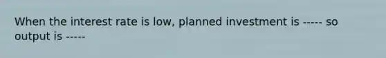 When the interest rate is low, planned investment is ----- so output is -----