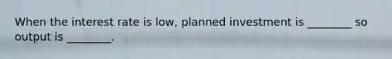When the interest rate is​ low, planned investment is​ ________ so output is​ ________.