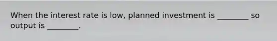 When the interest rate is low, planned investment is ________ so output is ________.