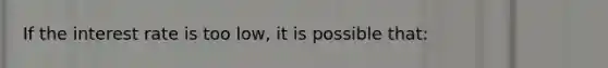 If the interest rate is too low, it is possible that: