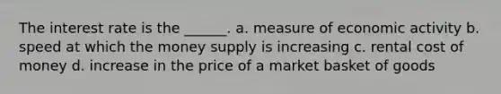 The interest rate is the ______. a. measure of economic activity b. speed at which the money supply is increasing c. rental cost of money d. increase in the price of a market basket of goods