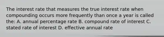 The interest rate that measures the true interest rate when compounding occurs more frequently than once a year is called the: A. annual percentage rate B. compound rate of interest C. stated rate of interest D. effective annual rate