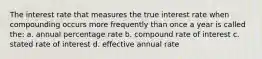 The interest rate that measures the true interest rate when compounding occurs more frequently than once a year is called the: a. annual percentage rate b. compound rate of interest c. stated rate of interest d. effective annual rate