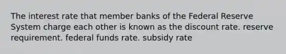 The interest rate that member banks of the Federal Reserve System charge each other is known as the discount rate. reserve requirement. federal funds rate. subsidy rate