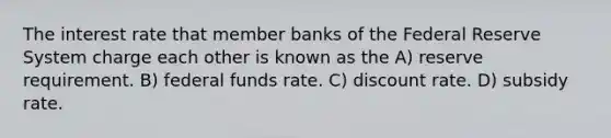 The interest rate that member banks of the Federal Reserve System charge each other is known as the A) reserve requirement. B) federal funds rate. C) discount rate. D) subsidy rate.