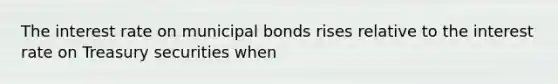 The interest rate on municipal bonds rises relative to the interest rate on Treasury securities when