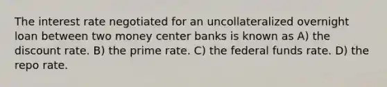 The interest rate negotiated for an uncollateralized overnight loan between two money center banks is known as A) the discount rate. B) the prime rate. C) the federal funds rate. D) the repo rate.