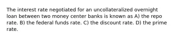 The interest rate negotiated for an uncollateralized overnight loan between two money center banks is known as A) the repo rate. B) the federal funds rate. C) the discount rate. D) the prime rate.