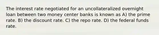 The interest rate negotiated for an uncollateralized overnight loan between two money center banks is known as A) the prime rate. B) the discount rate. C) the repo rate. D) the federal funds rate.