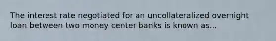 The interest rate negotiated for an uncollateralized overnight loan between two money center banks is known as...