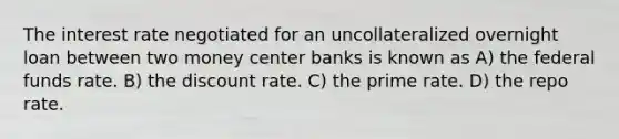 The interest rate negotiated for an uncollateralized overnight loan between two money center banks is known as A) the federal funds rate. B) the discount rate. C) the prime rate. D) the repo rate.