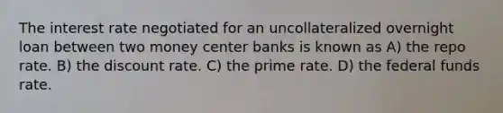 The interest rate negotiated for an uncollateralized overnight loan between two money center banks is known as A) the repo rate. B) the discount rate. C) the prime rate. D) the federal funds rate.