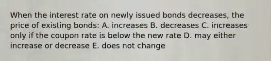 When the interest rate on newly issued bonds decreases, the price of existing bonds: A. increases B. decreases C. increases only if the coupon rate is below the new rate D. may either increase or decrease E. does not change