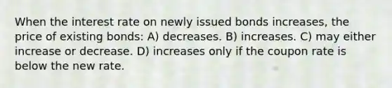 When the interest rate on newly issued bonds increases, the price of existing bonds: A) decreases. B) increases. C) may either increase or decrease. D) increases only if the coupon rate is below the new rate.