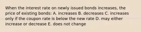 When the interest rate on newly issued bonds increases, the price of existing bonds: A. increases B. decreases C. increases only if the coupon rate is below the new rate D. may either increase or decrease E. does not change