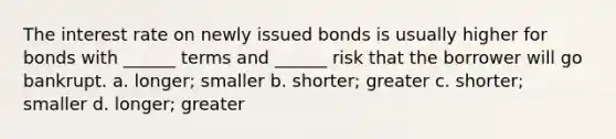 The interest rate on newly issued bonds is usually higher for bonds with ______ terms and ______ risk that the borrower will go bankrupt. a. longer; smaller b. shorter; greater c. shorter; smaller d. longer; greater