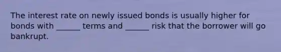 The interest rate on newly issued bonds is usually higher for bonds with ______ terms and ______ risk that the borrower will go bankrupt.