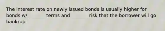 The interest rate on newly issued bonds is usually higher for bonds w/ _______ terms and _______ risk that the borrower will go bankrupt