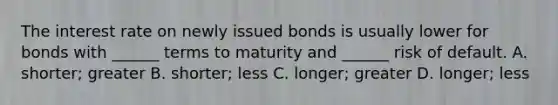 The interest rate on newly issued bonds is usually lower for bonds with ______ terms to maturity and ______ risk of default. A. shorter; greater B. shorter; less C. longer; greater D. longer; less