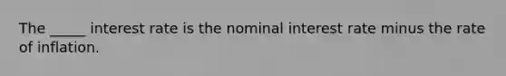 The _____ interest rate is the nominal interest rate minus the rate of inflation.